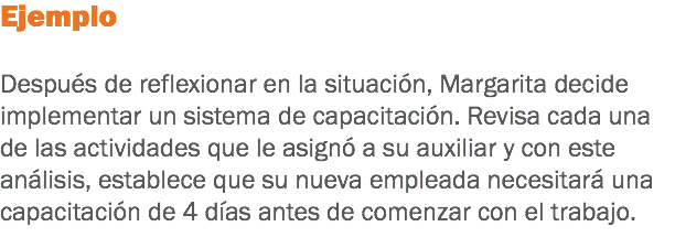 Ejemplo Después de reflexionar en la situación, Margarita decide implementar un sistema de capacitación. Revisa cada una de las actividades que le asignó a su auxiliar y con este análisis, establece que su nueva empleada necesitará una capacitación de 4 días antes de comenzar con el trabajo.
