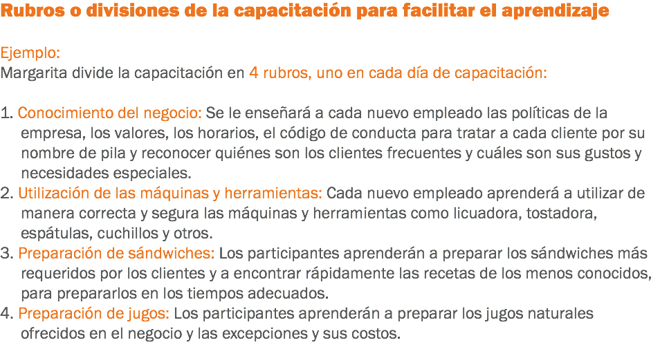 Rubros o divisiones de la capacitación para facilitar el aprendizaje Ejemplo:
Margarita divide la capacitación en 4 rubros, uno en cada día de capacitación: 1. Conocimiento del negocio: Se le enseñará a cada nuevo empleado las políticas de la empresa, los valores, los horarios, el código de conducta para tratar a cada cliente por su nombre de pila y reconocer quiénes son los clientes frecuentes y cuáles son sus gustos y necesidades especiales.
2. Utilización de las máquinas y herramientas: Cada nuevo empleado aprenderá a utilizar de manera correcta y segura las máquinas y herramientas como licuadora, tostadora, espátulas, cuchillos y otros.
3. Preparación de sándwiches: Los participantes aprenderán a preparar los sándwiches más requeridos por los clientes y a encontrar rápidamente las recetas de los menos conocidos, para prepararlos en los tiempos adecuados.
4. Preparación de jugos: Los participantes aprenderán a preparar los jugos naturales ofrecidos en el negocio y las excepciones y sus costos.
