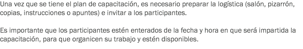 Una vez que se tiene el plan de capacitación, es necesario preparar la logística (salón, pizarrón, copias, instrucciones o apuntes) e invitar a los participantes. Es importante que los participantes estén enterados de la fecha y hora en que será impartida la capacitación, para que organicen su trabajo y estén disponibles.
