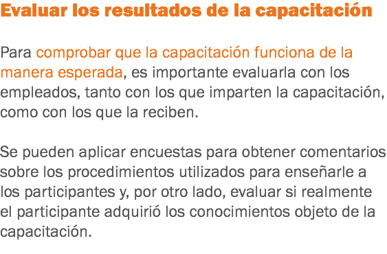 Evaluar los resultados de la capacitación Para comprobar que la capacitación funciona de la manera esperada, es importante evaluarla con los empleados, tanto con los que imparten la capacitación, como con los que la reciben. Se pueden aplicar encuestas para obtener comentarios sobre los procedimientos utilizados para enseñarle a los participantes y, por otro lado, evaluar si realmente el participante adquirió los conocimientos objeto de la capacitación.
