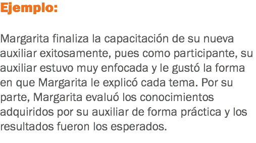 Ejemplo: Margarita finaliza la capacitación de su nueva auxiliar exitosamente, pues como participante, su auxiliar estuvo muy enfocada y le gustó la forma en que Margarita le explicó cada tema. Por su parte, Margarita evaluó los conocimientos adquiridos por su auxiliar de forma práctica y los resultados fueron los esperados.
