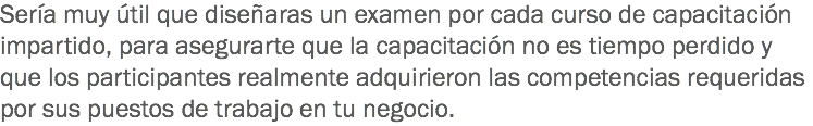 Sería muy útil que diseñaras un examen por cada curso de capacitación impartido, para asegurarte que la capacitación no es tiempo perdido y que los participantes realmente adquirieron las competencias requeridas por sus puestos de trabajo en tu negocio.