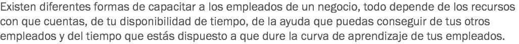 Existen diferentes formas de capacitar a los empleados de un negocio, todo depende de los recursos con que cuentas, de tu disponibilidad de tiempo, de la ayuda que puedas conseguir de tus otros empleados y del tiempo que estás dispuesto a que dure la curva de aprendizaje de tus empleados.