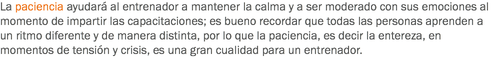 La paciencia ayudará al entrenador a mantener la calma y a ser moderado con sus emociones al momento de impartir las capacitaciones; es bueno recordar que todas las personas aprenden a un ritmo diferente y de manera distinta, por lo que la paciencia, es decir la entereza, en momentos de tensión y crisis, es una gran cualidad para un entrenador.