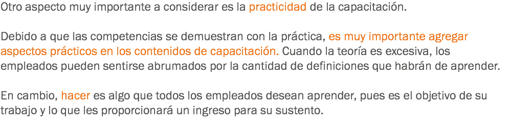 Otro aspecto muy importante a considerar es la practicidad de la capacitación. Debido a que las competencias se demuestran con la práctica, es muy importante agregar aspectos prácticos en los contenidos de capacitación. Cuando la teoría es excesiva, los empleados pueden sentirse abrumados por la cantidad de definiciones que habrán de aprender. En cambio, hacer es algo que todos los empleados desean aprender, pues es el objetivo de su trabajo y lo que les proporcionará un ingreso para su sustento. 