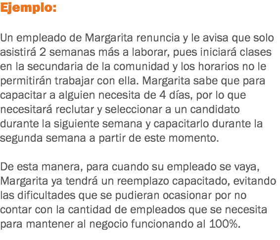 Ejemplo: Un empleado de Margarita renuncia y le avisa que solo asistirá 2 semanas más a laborar, pues iniciará clases en la secundaria de la comunidad y los horarios no le permitirán trabajar con ella. Margarita sabe que para capacitar a alguien necesita de 4 días, por lo que necesitará reclutar y seleccionar a un candidato durante la siguiente semana y capacitarlo durante la segunda semana a partir de este momento. De esta manera, para cuando su empleado se vaya, Margarita ya tendrá un reemplazo capacitado, evitando las dificultades que se pudieran ocasionar por no contar con la cantidad de empleados que se necesita para mantener al negocio funcionando al 100%.
