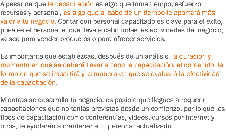 A pesar de que la capacitación es algo que toma tiempo, esfuerzo, recursos y personal, es algo que al cabo de un tiempo le aportará más valor a tu negocio. Contar con personal capacitado es clave para el éxito, pues es el personal el que lleva a cabo todas las actividades del negocio, ya sea para vender productos o para ofrecer servicios. Es importante que establezcas, después de un análisis, la duración y momento en que se deberá llevar a cabo la capacitación, el contenido, la forma en que se impartirá y la manera en que se evaluará la efectividad de la capacitación. Mientras se desarrolla tu negocio, es posible que llegues a requerir capacitaciones que no tenías previstas desde un comienzo, por lo que los tipos de capacitación como conferencias, videos, cursos por internet y otros, te ayudarán a mantener a tu personal actualizado.
