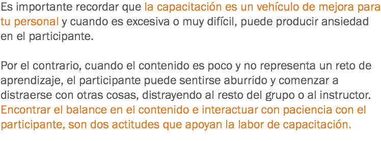 Es importante recordar que la capacitación es un vehículo de mejora para tu personal y cuando es excesiva o muy difícil, puede producir ansiedad en el participante. Por el contrario, cuando el contenido es poco y no representa un reto de aprendizaje, el participante puede sentirse aburrido y comenzar a distraerse con otras cosas, distrayendo al resto del grupo o al instructor. Encontrar el balance en el contenido e interactuar con paciencia con el participante, son dos actitudes que apoyan la labor de capacitación.
