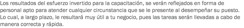 Los resultados del esfuerzo invertido para la capacitación, se verán reflejados en forma de personal apto para atender cualquier circunstancia que se le presente al desempeñar su puesto. Lo cual, a largo plazo, le resultará muy útil a tu negocio, pues las tareas serán llevadas a cabo de manera correcta y rápida.