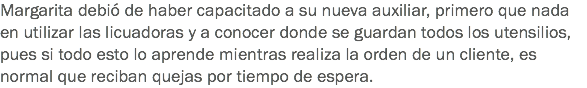 Margarita debió de haber capacitado a su nueva auxiliar, primero que nada en utilizar las licuadoras y a conocer donde se guardan todos los utensilios, pues si todo esto lo aprende mientras realiza la orden de un cliente, es normal que reciban quejas por tiempo de espera.