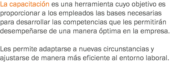 La capacitación es una herramienta cuyo objetivo es proporcionar a los empleados las bases necesarias para desarrollar las competencias que les permitirán desempeñarse de una manera óptima en la empresa. Les permite adaptarse a nuevas circunstancias y ajustarse de manera más eficiente al entorno laboral.
