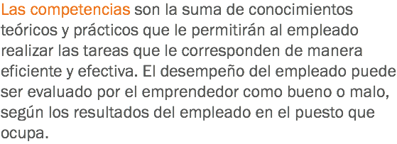 Las competencias son la suma de conocimientos teóricos y prácticos que le permitirán al empleado realizar las tareas que le corresponden de manera eficiente y efectiva. El desempeño del empleado puede ser evaluado por el emprendedor como bueno o malo, según los resultados del empleado en el puesto que ocupa.