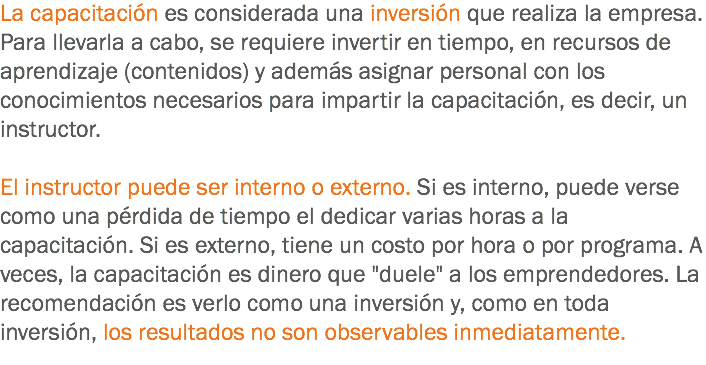 La capacitación es considerada una inversión que realiza la empresa. Para llevarla a cabo, se requiere invertir en tiempo, en recursos de aprendizaje (contenidos) y además asignar personal con los conocimientos necesarios para impartir la capacitación, es decir, un instructor. El instructor puede ser interno o externo. Si es interno, puede verse como una pérdida de tiempo el dedicar varias horas a la capacitación. Si es externo, tiene un costo por hora o por programa. A veces, la capacitación es dinero que "duele" a los emprendedores. La recomendación es verlo como una inversión y, como en toda inversión, los resultados no son observables inmediatamente.
