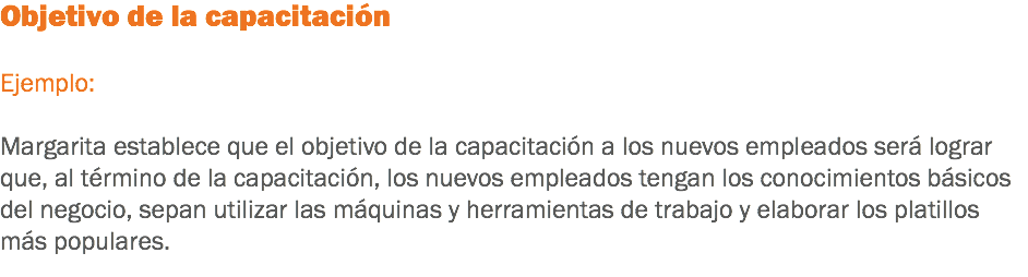 Objetivo de la capacitación Ejemplo: Margarita establece que el objetivo de la capacitación a los nuevos empleados será lograr que, al término de la capacitación, los nuevos empleados tengan los conocimientos básicos del negocio, sepan utilizar las máquinas y herramientas de trabajo y elaborar los platillos más populares.
