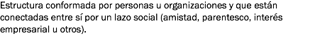 Estructura conformada por personas u organizaciones y que están conectadas entre sí por un lazo social (amistad, parentesco, interés empresarial u otros).