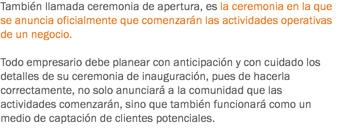 También llamada ceremonia de apertura, es la ceremonia en la que se anuncia oficialmente que comenzarán las actividades operativas de un negocio. Todo empresario debe planear con anticipación y con cuidado los detalles de su ceremonia de inauguración, pues de hacerla correctamente, no solo anunciará a la comunidad que las actividades comenzarán, sino que también funcionará como un medio de captación de clientes potenciales.
