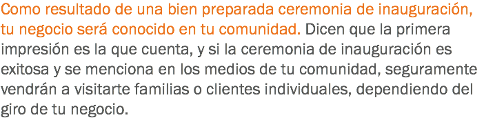 Como resultado de una bien preparada ceremonia de inauguración, tu negocio será conocido en tu comunidad. Dicen que la primera impresión es la que cuenta, y si la ceremonia de inauguración es exitosa y se menciona en los medios de tu comunidad, seguramente vendrán a visitarte familias o clientes individuales, dependiendo del giro de tu negocio.