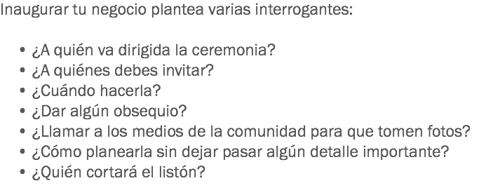 Inaugurar tu negocio plantea varias interrogantes: • ¿A quién va dirigida la ceremonia? • ¿A quiénes debes invitar? • ¿Cuándo hacerla? • ¿Dar algún obsequio? • ¿Llamar a los medios de la comunidad para que tomen fotos? • ¿Cómo planearla sin dejar pasar algún detalle importante? • ¿Quién cortará el listón?
