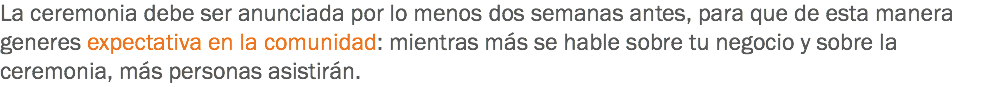 La ceremonia debe ser anunciada por lo menos dos semanas antes, para que de esta manera generes expectativa en la comunidad: mientras más se hable sobre tu negocio y sobre la ceremonia, más personas asistirán.