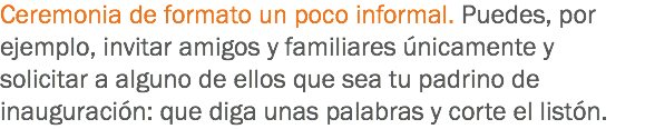 Ceremonia de formato un poco informal. Puedes, por ejemplo, invitar amigos y familiares únicamente y solicitar a alguno de ellos que sea tu padrino de inauguración: que diga unas palabras y corte el listón. 