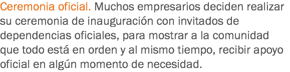 Ceremonia oficial. Muchos empresarios deciden realizar su ceremonia de inauguración con invitados de dependencias oficiales, para mostrar a la comunidad que todo está en orden y al mismo tiempo, recibir apoyo oficial en algún momento de necesidad. 