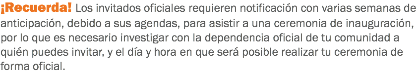 ¡Recuerda! Los invitados oficiales requieren notificación con varias semanas de anticipación, debido a sus agendas, para asistir a una ceremonia de inauguración, por lo que es necesario investigar con la dependencia oficial de tu comunidad a quién puedes invitar, y el día y hora en que será posible realizar tu ceremonia de forma oficial.