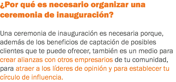 ¿Por qué es necesario organizar una ceremonia de inauguración? Una ceremonia de inauguración es necesaria porque, además de los beneficios de captación de posibles clientes que te puede ofrecer, también es un medio para crear alianzas con otros empresarios de tu comunidad, para atraer a los líderes de opinión y para establecer tu círculo de influencia.