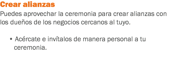 Crear alianzas
Puedes aprovechar la ceremonia para crear alianzas con los dueños de los negocios cercanos al tuyo. • Acércate e invítalos de manera personal a tu ceremonia.
