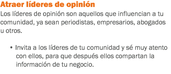 Atraer líderes de opinión
Los líderes de opinión son aquellos que influencian a tu comunidad, ya sean periodistas, empresarios, abogados u otros. • Invita a los líderes de tu comunidad y sé muy atento con ellos, para que después ellos compartan la información de tu negocio.
