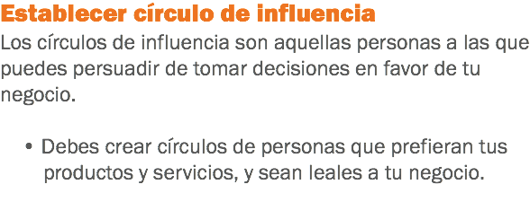 Establecer círculo de influencia
Los círculos de influencia son aquellas personas a las que puedes persuadir de tomar decisiones en favor de tu negocio. • Debes crear círculos de personas que prefieran tus productos y servicios, y sean leales a tu negocio.
