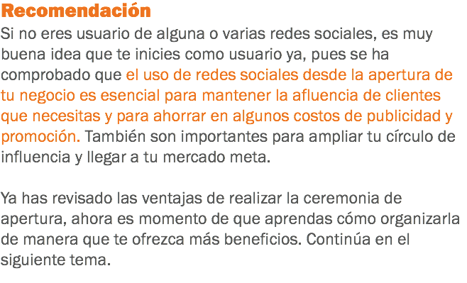 Recomendación
Si no eres usuario de alguna o varias redes sociales, es muy buena idea que te inicies como usuario ya, pues se ha comprobado que el uso de redes sociales desde la apertura de tu negocio es esencial para mantener la afluencia de clientes que necesitas y para ahorrar en algunos costos de publicidad y promoción. También son importantes para ampliar tu círculo de influencia y llegar a tu mercado meta. Ya has revisado las ventajas de realizar la ceremonia de apertura, ahora es momento de que aprendas cómo organizarla de manera que te ofrezca más beneficios. Continúa en el siguiente tema.
