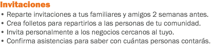 Invitaciones
• Reparte invitaciones a tus familiares y amigos 2 semanas antes.
• Crea folletos para repartirlos a las personas de tu comunidad.
• Invita personalmente a los negocios cercanos al tuyo.
• Confirma asistencias para saber con cuántas personas contarás.
