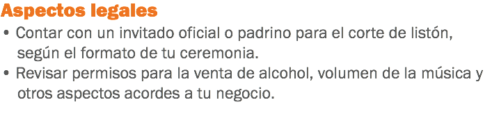 Aspectos legales
• Contar con un invitado oficial o padrino para el corte de listón, según el formato de tu ceremonia.
• Revisar permisos para la venta de alcohol, volumen de la música y otros aspectos acordes a tu negocio.
