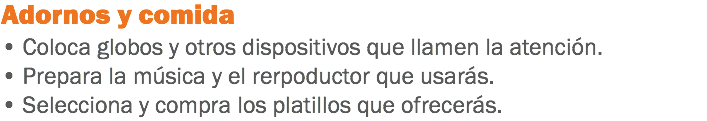 Adornos y comida
• Coloca globos y otros dispositivos que llamen la atención.
• Prepara la música y el rerpoductor que usarás.
• Selecciona y compra los platillos que ofrecerás.