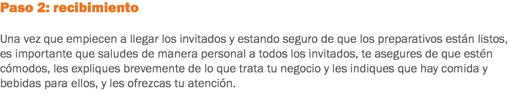 Paso 2: recibimiento Una vez que empiecen a llegar los invitados y estando seguro de que los preparativos están listos, es importante que saludes de manera personal a todos los invitados, te asegures de que estén cómodos, les expliques brevemente de lo que trata tu negocio y les indiques que hay comida y bebidas para ellos, y les ofrezcas tu atención.
