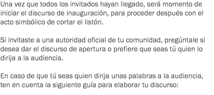 Una vez que todos los invitados hayan llegado, será momento de iniciar el discurso de inauguración, para proceder después con el acto simbólico de cortar el listón. Si invitaste a una autoridad oficial de tu comunidad, pregúntale si desea dar el discurso de apertura o prefiere que seas tú quien lo dirija a la audiencia. En caso de que tú seas quien dirija unas palabras a la audiencia, ten en cuenta la siguiente guía para elaborar tu discurso:
