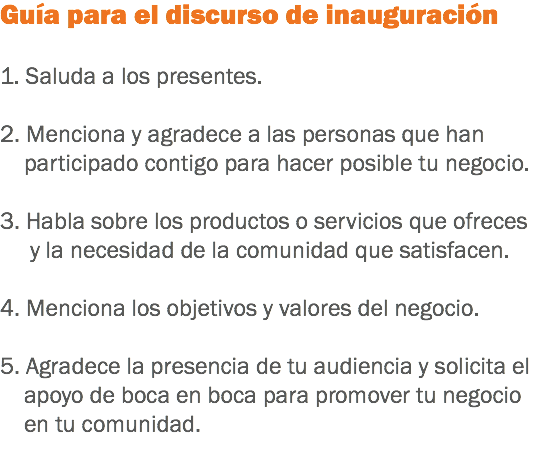 Guía para el discurso de inauguración 1. Saluda a los presentes. 2. Menciona y agradece a las personas que han participado contigo para hacer posible tu negocio. 3. Habla sobre los productos o servicios que ofreces y la necesidad de la comunidad que satisfacen. 4. Menciona los objetivos y valores del negocio. 5. Agradece la presencia de tu audiencia y solicita el apoyo de boca en boca para promover tu negocio en tu comunidad.
