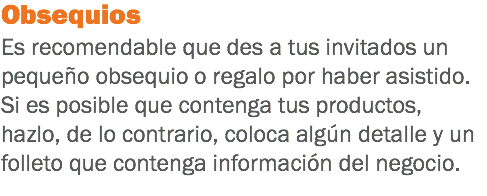 Obsequios Es recomendable que des a tus invitados un pequeño obsequio o regalo por haber asistido. Si es posible que contenga tus productos, hazlo, de lo contrario, coloca algún detalle y un folleto que contenga información del negocio.
