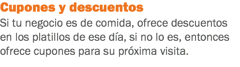 Cupones y descuentos Si tu negocio es de comida, ofrece descuentos en los platillos de ese día, si no lo es, entonces ofrece cupones para su próxima visita.
