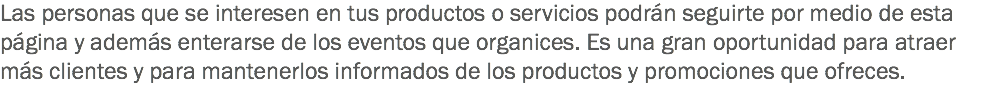 Las personas que se interesen en tus productos o servicios podrán seguirte por medio de esta página y además enterarse de los eventos que organices. Es una gran oportunidad para atraer más clientes y para mantenerlos informados de los productos y promociones que ofreces.