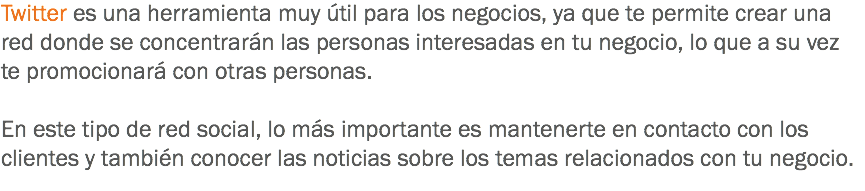 Twitter es una herramienta muy útil para los negocios, ya que te permite crear una red donde se concentrarán las personas interesadas en tu negocio, lo que a su vez te promocionará con otras personas. En este tipo de red social, lo más importante es mantenerte en contacto con los clientes y también conocer las noticias sobre los temas relacionados con tu negocio. 