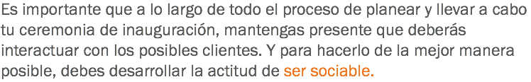 Es importante que a lo largo de todo el proceso de planear y llevar a cabo tu ceremonia de inauguración, mantengas presente que deberás interactuar con los posibles clientes. Y para hacerlo de la mejor manera posible, debes desarrollar la actitud de ser sociable.