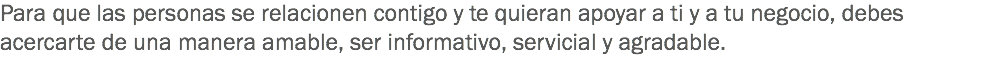 Para que las personas se relacionen contigo y te quieran apoyar a ti y a tu negocio, debes acercarte de una manera amable, ser informativo, servicial y agradable.