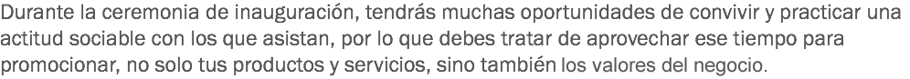 Durante la ceremonia de inauguración, tendrás muchas oportunidades de convivir y practicar una actitud sociable con los que asistan, por lo que debes tratar de aprovechar ese tiempo para promocionar, no solo tus productos y servicios, sino también: