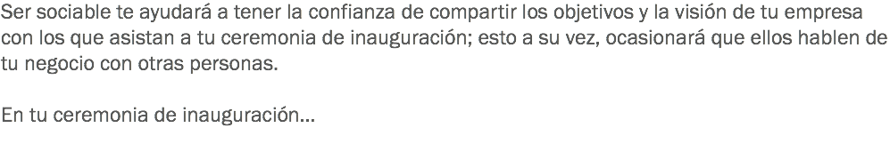 Ser sociable te ayudará a tener la confianza de compartir los objetivos y la visión de tu empresa con los que asistan a tu ceremonia de inauguración; esto a su vez, ocasionará que ellos hablen de tu negocio con otras personas. En tu ceremonia de inauguración…
