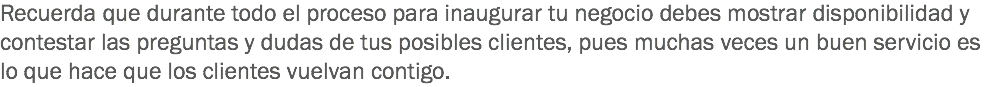 Recuerda que durante todo el proceso para inaugurar tu negocio debes mostrar disponibilidad y contestar las preguntas y dudas de tus posibles clientes, pues muchas veces un buen servicio es lo que hace que los clientes vuelvan contigo.