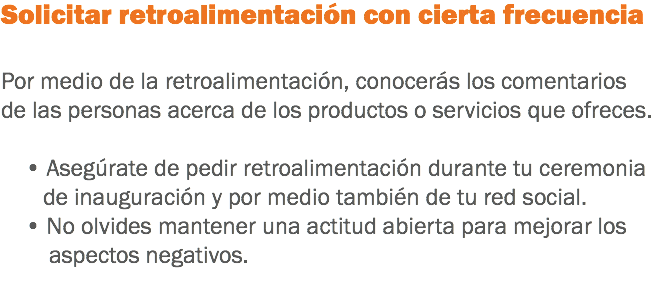 Solicitar retroalimentación con cierta frecuencia Por medio de la retroalimentación, conocerás los comentarios de las personas acerca de los productos o servicios que ofreces. • Asegúrate de pedir retroalimentación durante tu ceremonia de inauguración y por medio también de tu red social. • No olvides mantener una actitud abierta para mejorar los aspectos negativos.
