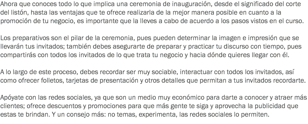 Ahora que conoces todo lo que implica una ceremonia de inauguración, desde el significado del corte del listón, hasta las ventajas que te ofrece realizarla de la mejor manera posible en cuanto a la promoción de tu negocio, es importante que la lleves a cabo de acuerdo a los pasos vistos en el curso. Los preparativos son el pilar de la ceremonia, pues pueden determinar la imagen e impresión que se llevarán tus invitados; también debes asegurarte de preparar y practicar tu discurso con tiempo, pues compartirás con todos los invitados de lo que trata tu negocio y hacia dónde quieres llegar con él. A lo largo de este proceso, debes recordar ser muy sociable, interactuar con todos los invitados, así como ofrecer folletos, tarjetas de presentación y otros detalles que permitan a tus invitados recordarte. Apóyate con las redes sociales, ya que son un medio muy económico para darte a conocer y atraer más clientes; ofrece descuentos y promociones para que más gente te siga y aprovecha la publicidad que estas te brindan. Y un consejo más: no temas, experimenta, las redes sociales lo permiten.
