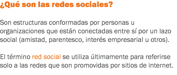 ¿Qué son las redes sociales? Son estructuras conformadas por personas u organizaciones que están conectadas entre sí por un lazo social (amistad, parentesco, interés empresarial u otros). El término red social se utiliza últimamente para referirse solo a las redes que son promovidas por sitios de internet.
