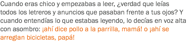 Cuando eras chico y empezabas a leer, ¿verdad que leías todos los letreros y anuncios que pasaban frente a tus ojos? Y cuando entendías lo que estabas leyendo, lo decías en voz alta con asombro: ¡ahí dice pollo a la parrilla, mamá! o ¡ahí se arreglan bicicletas, papá!